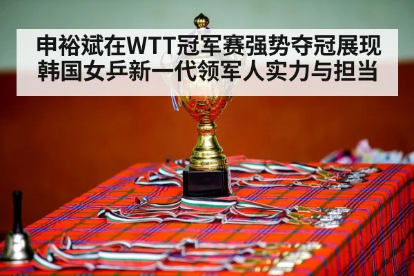 申裕斌在WTT冠军赛强势夺冠展现韩国女乒新一代领军人实力与担当