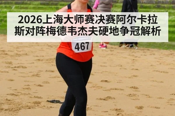 2026上海大师赛决赛阿尔卡拉斯对阵梅德韦杰夫硬地争冠解析